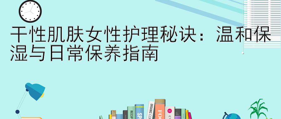 干性肌肤女性护理秘诀：温和保湿与日常保养指南