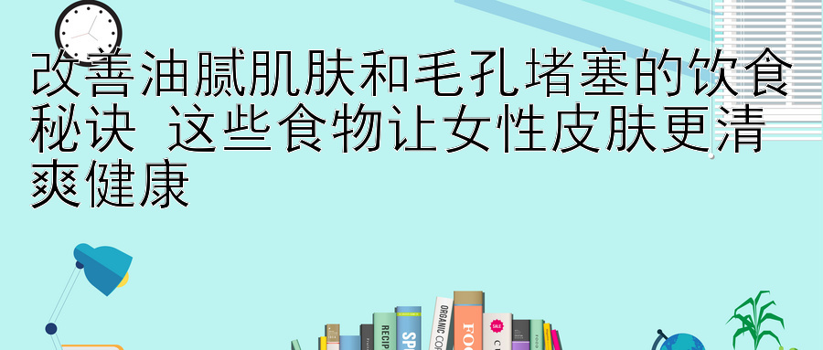 改善油腻肌肤和毛孔堵塞的饮食秘诀 这些食物让女性皮肤更清爽健康